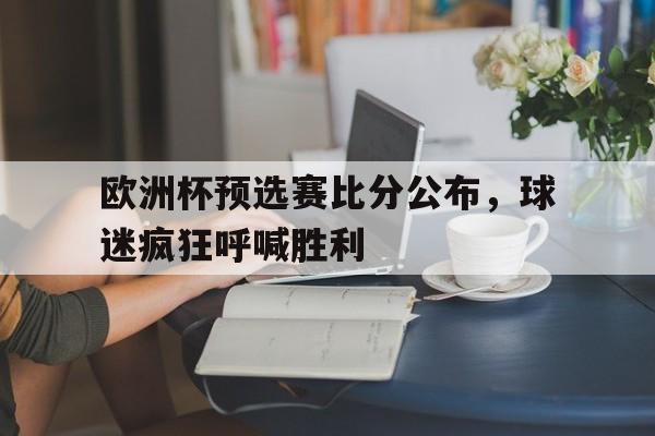 欧宝,欧宝体育-欧洲杯预选赛比分公布,球迷疯狂呼喊胜利了吗